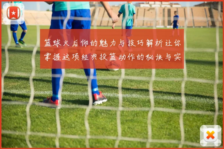 篮球火后仰的魅力与技巧解析让你掌握这项经典投篮动作的秘诀与实战应用