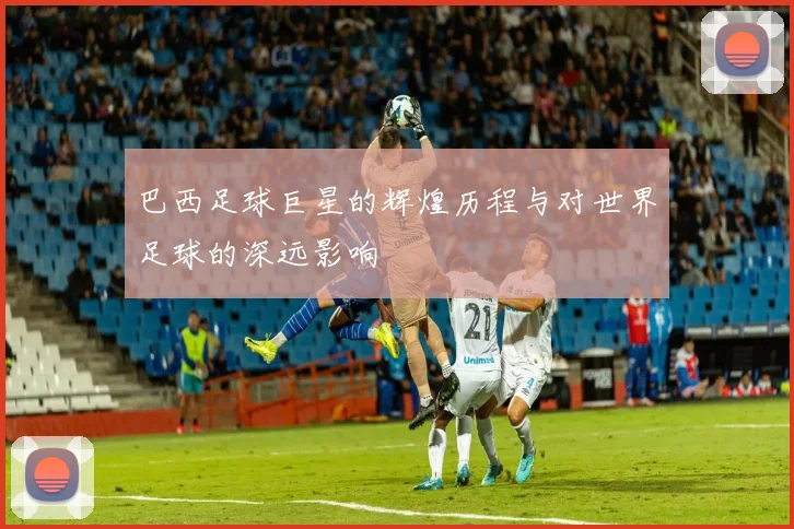 巴西足球巨星的辉煌历程与对世界足球的深远影响