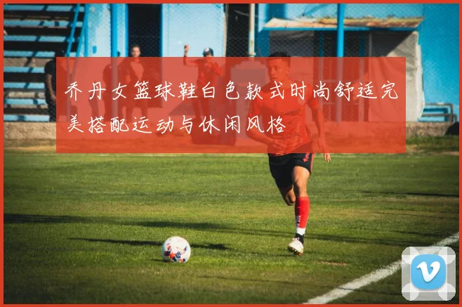 乔丹女篮球鞋白色款式时尚舒适完美搭配运动与休闲风格