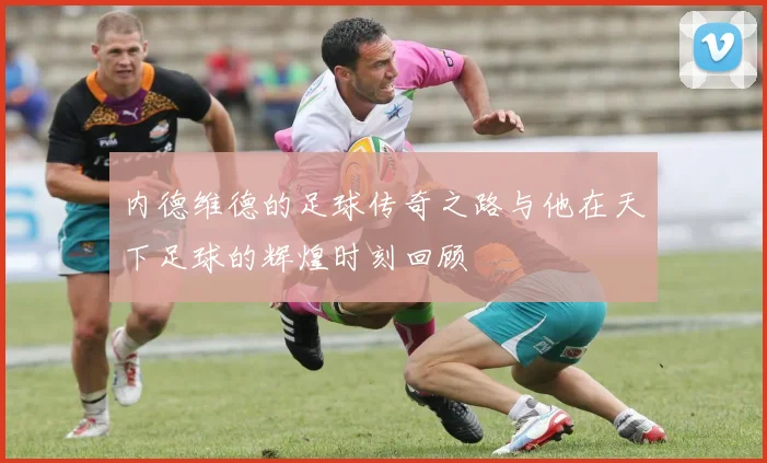 内德维德的足球传奇之路与他在天下足球的辉煌时刻回顾