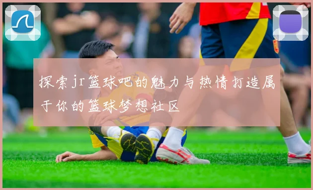 探索jr篮球吧的魅力与热情打造属于你的篮球梦想社区