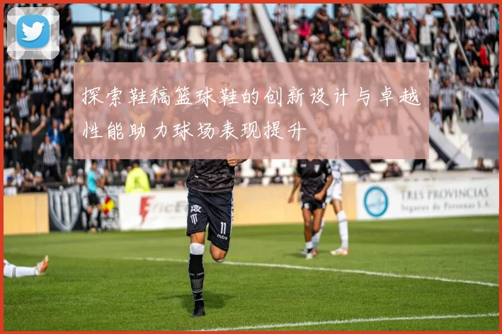 探索鞋稿篮球鞋的创新设计与卓越性能助力球场表现提升