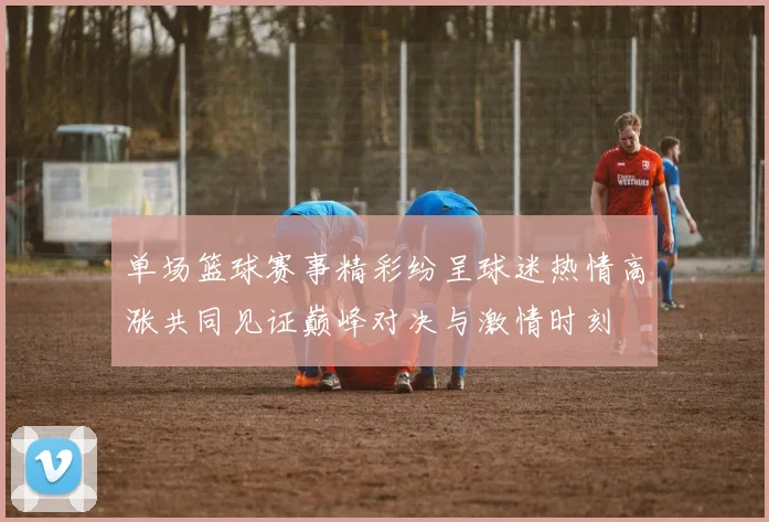 单场篮球赛事精彩纷呈球迷热情高涨共同见证巅峰对决与激情时刻