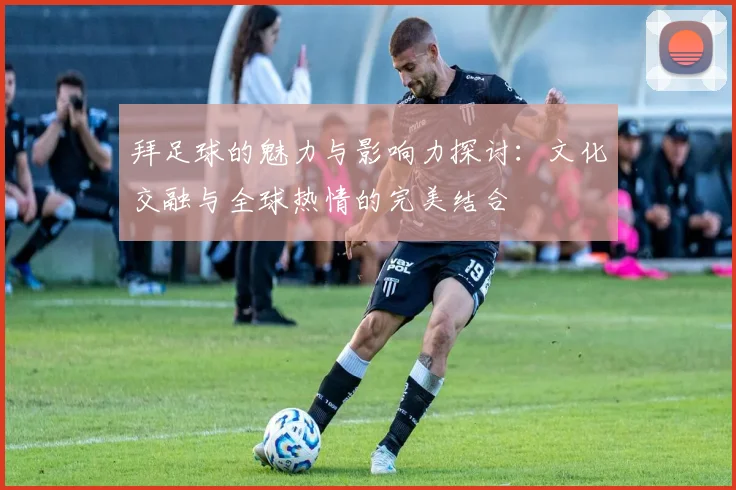 拜足球的魅力与影响力探讨：文化交融与全球热情的完美结合